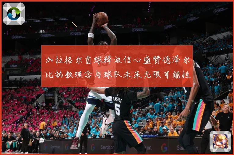 加拉格尔首球释放信心盛赞德泽尔比执教理念与球队未来无限可能性成长观察