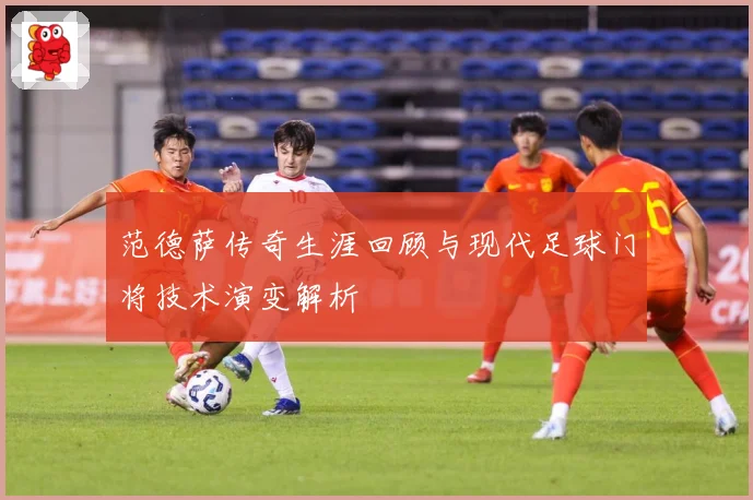 范德萨传奇生涯回顾与现代足球门将技术演变解析