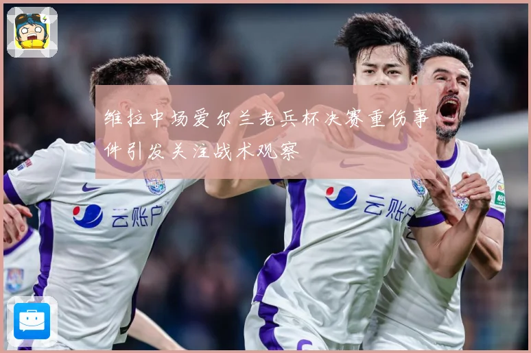 维拉中场爱尔兰老兵杯决赛重伤事件引发关注战术观察