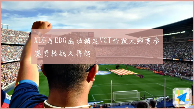 XLG与EDG成功锁定VCT伦敦大师赛参赛资格战火再起