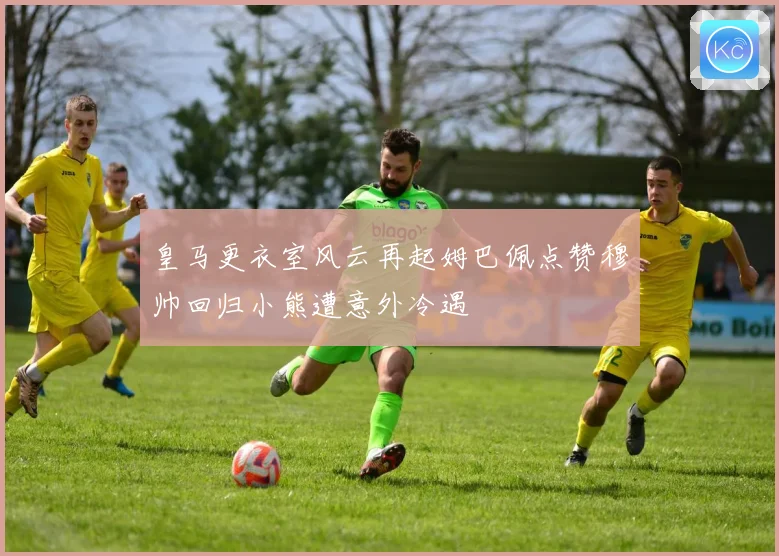 皇马更衣室风云再起姆巴佩点赞穆帅回归小熊遭意外冷遇