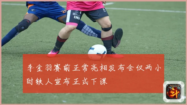 李金羽赛前正常亮相发布会仅两小时铁人宣布正式下课
