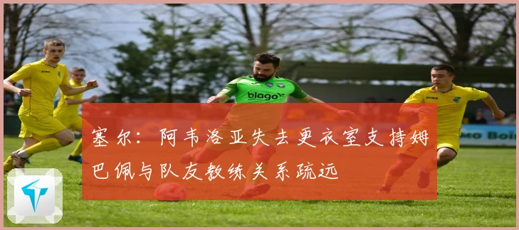 塞尔：阿韦洛亚失去更衣室支持姆巴佩与队友教练关系疏远