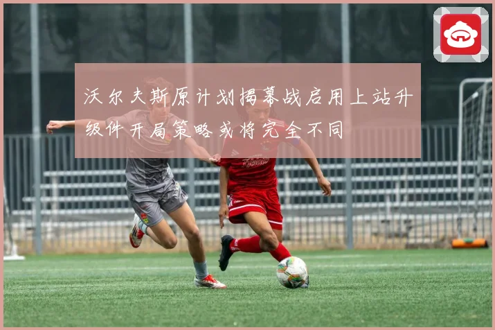 沃尔夫斯原计划揭幕战启用上站升级件开局策略或将完全不同