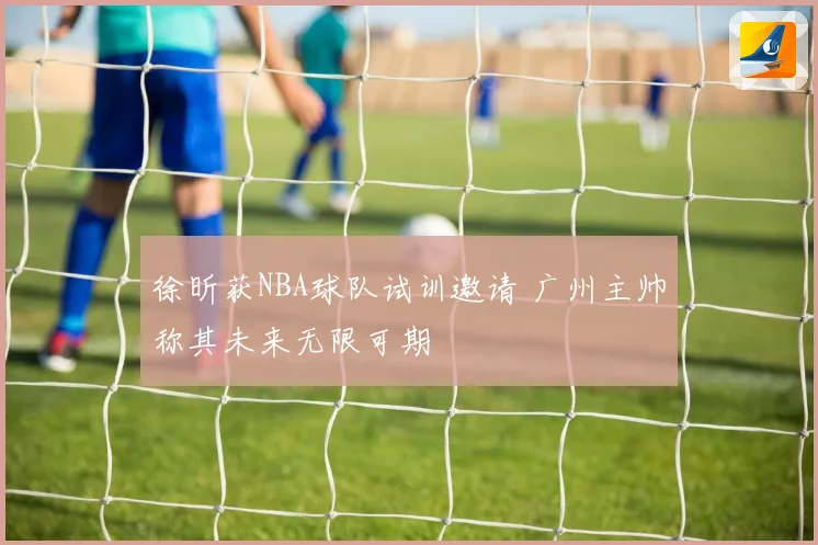 徐昕获NBA球队试训邀请 广州主帅称其未来无限可期