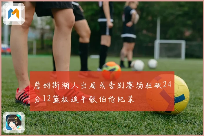 詹姆斯湖人出局或告别赛场狂砍24分12篮板追平张伯伦纪录