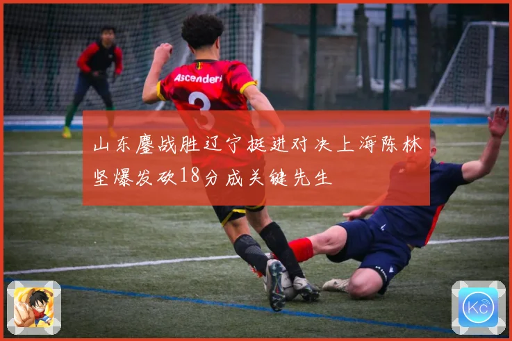 山东鏖战胜辽宁挺进对决上海陈林坚爆发砍18分成关键先生