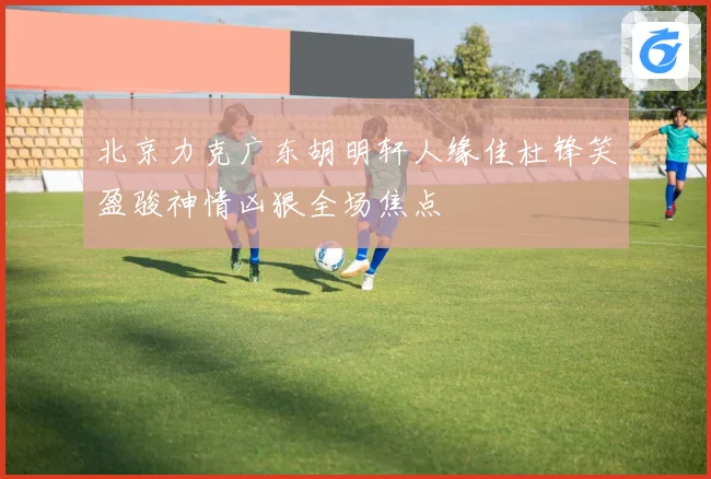 北京力克广东胡明轩人缘佳杜锋笑盈骏神情凶狠全场焦点