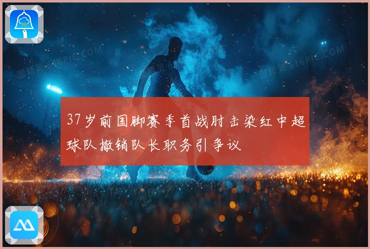 37岁前国脚赛季首战肘击染红中超球队撤销队长职务引争议